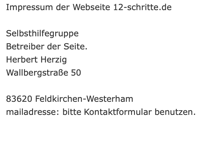  Impressum der Webseite 12-schritte.de     Selbsthilfegruppe   Betreiber der Seite.   Herbert Herzig   Wallbergstraße 50    83620 Feldkirchen-Westerham   mailadresse: bitte Kontaktformular benutzen.   